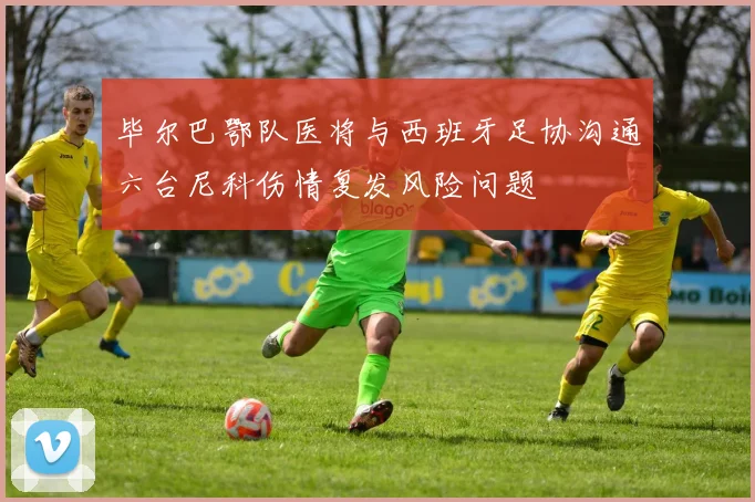 毕尔巴鄂队医将与西班牙足协沟通六台尼科伤情复发风险问题
