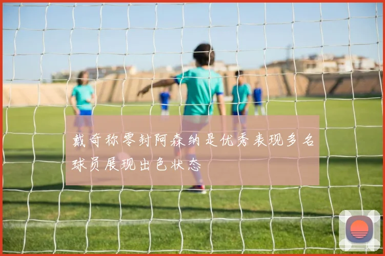 戴奇称零封阿森纳是优秀表现多名球员展现出色状态