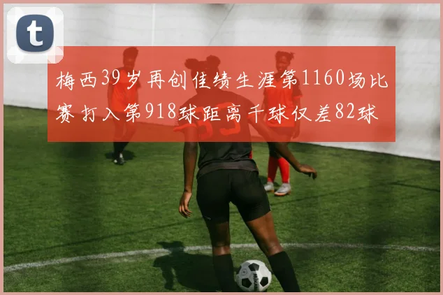 梅西39岁再创佳绩生涯第1160场比赛打入第918球距离千球仅差82球