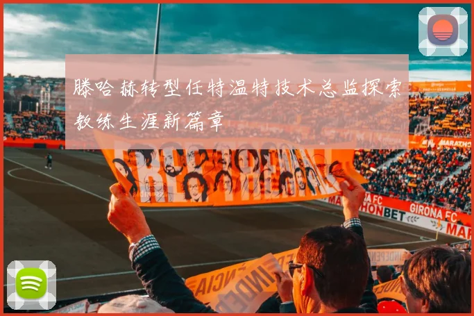 滕哈赫转型任特温特技术总监探索教练生涯新篇章