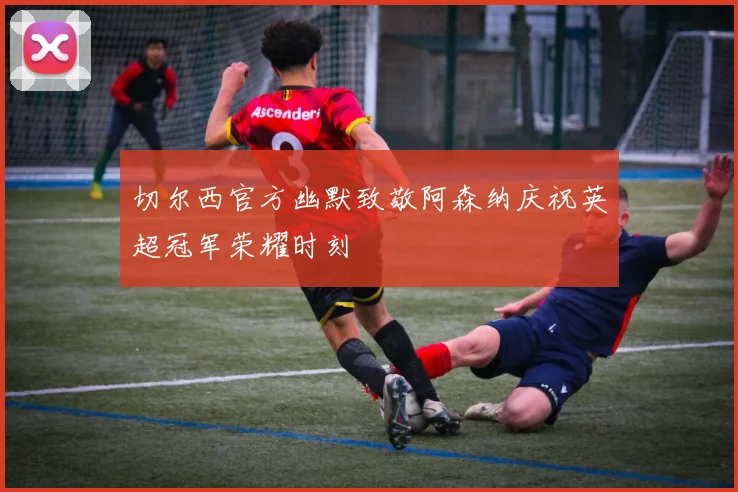 切尔西官方幽默致敬阿森纳庆祝英超冠军荣耀时刻