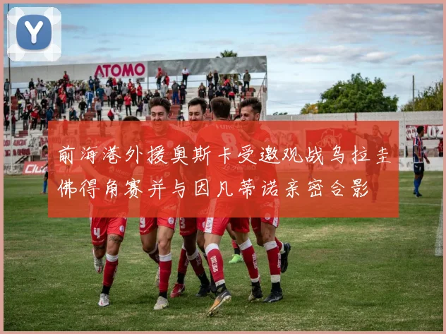 前海港外援奥斯卡受邀观战乌拉圭佛得角赛并与因凡蒂诺亲密合影