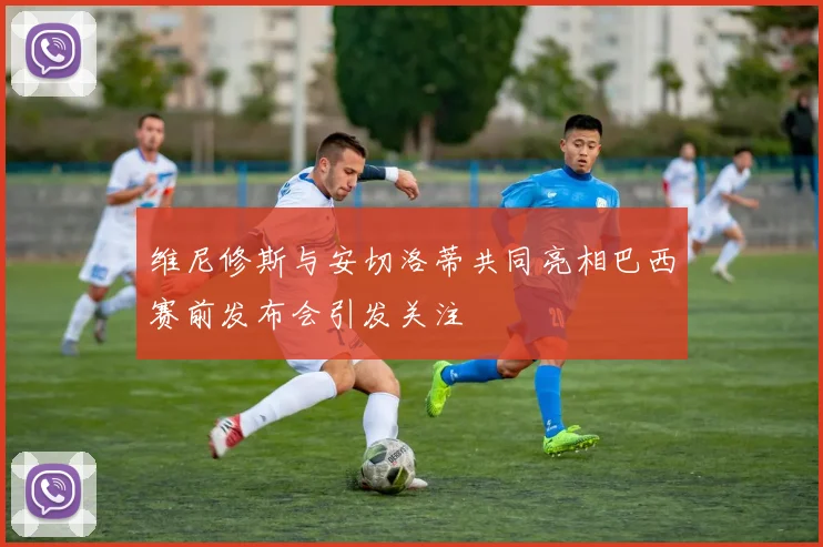 维尼修斯与安切洛蒂共同亮相巴西赛前发布会引发关注