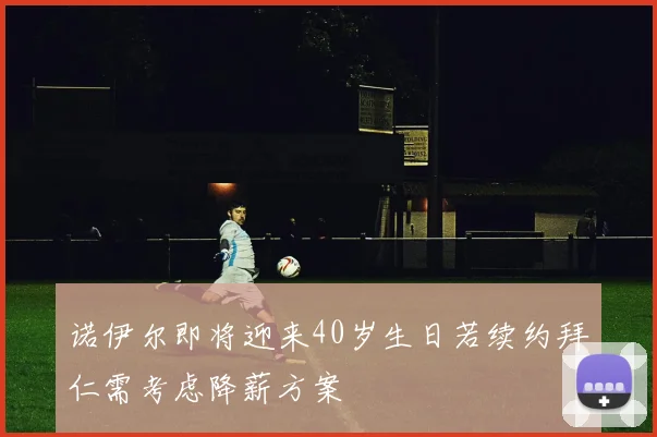 诺伊尔即将迎来40岁生日若续约拜仁需考虑降薪方案