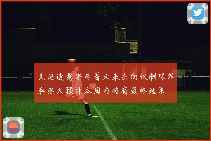 美记透露字母哥未来去向仅剩绿军和热火预计本周内将有最终结果