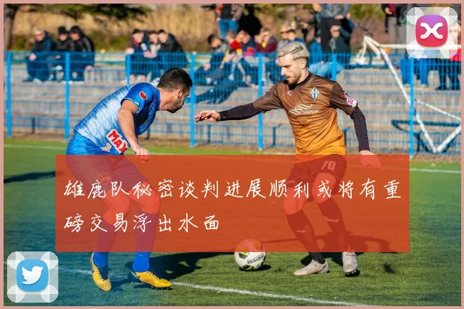 雄鹿队秘密谈判进展顺利或将有重磅交易浮出水面