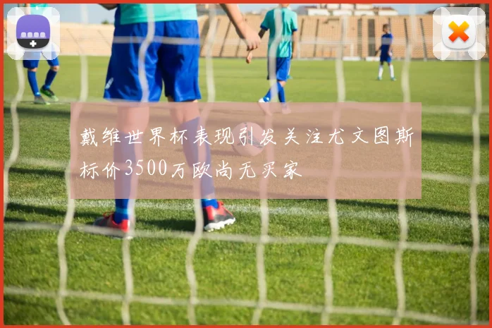 戴维世界杯表现引发关注尤文图斯标价3500万欧尚无买家