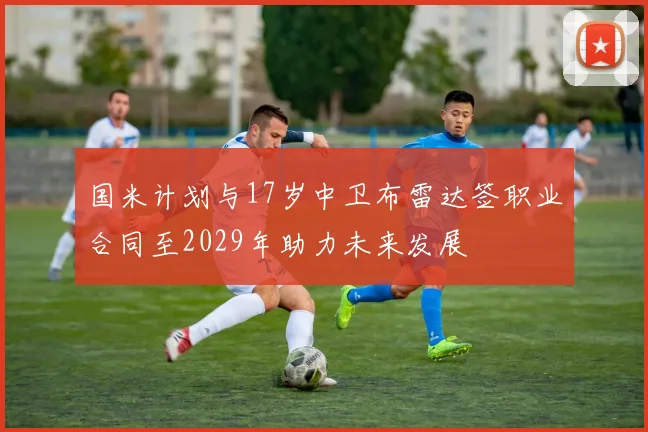 国米计划与17岁中卫布雷达签职业合同至2029年助力未来发展