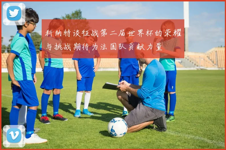 科纳特谈征战第二届世界杯的荣耀与挑战期待为法国队贡献力量