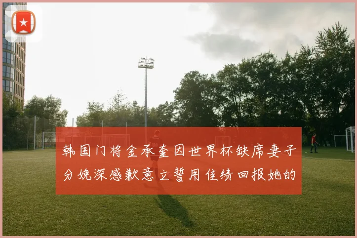 韩国门将金承奎因世界杯缺席妻子分娩深感歉意立誓用佳绩回报她的支持与爱