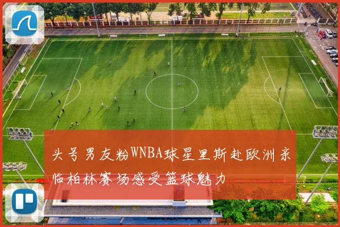头号男友粉WNBA球星里斯赴欧洲亲临柏林赛场感受篮球魅力