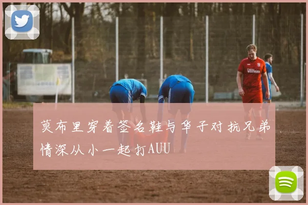 莫布里穿着签名鞋与华子对抗兄弟情深从小一起打AUU