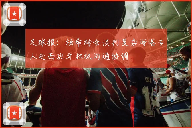 足球报：杨希转会谈判复杂海港专人赴西班牙积极沟通协调