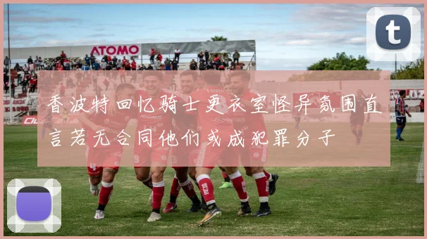 香波特回忆骑士更衣室怪异氛围直言若无合同他们或成犯罪分子