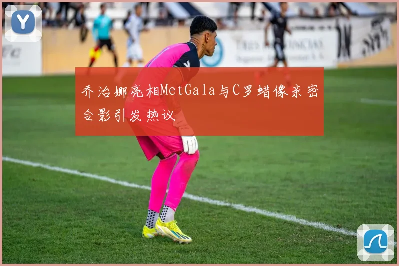 乔治娜亮相MetGala与C罗蜡像亲密合影引发热议