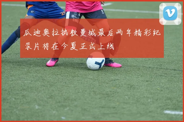 瓜迪奥拉执教曼城最后两年精彩纪录片将在今夏正式上线