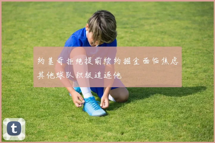 约基奇拒绝提前续约掘金面临焦虑其他球队积极追逐他