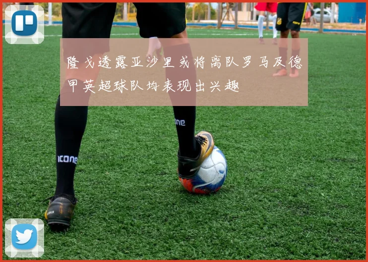 隆戈透露亚沙里或将离队罗马及德甲英超球队均表现出兴趣