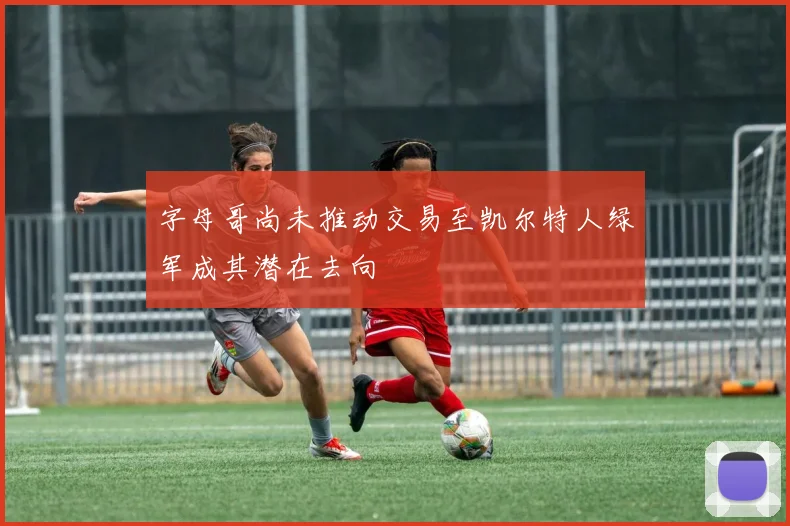 字母哥尚未推动交易至凯尔特人绿军成其潜在去向