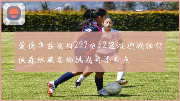 爱德华兹场均297分52篮板迎战独行侠森林狼客场挑战再添看点