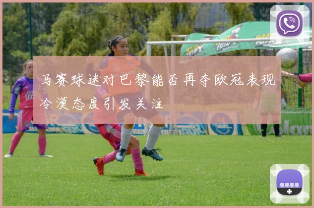 马赛球迷对巴黎能否再夺欧冠表现冷漠态度引发关注