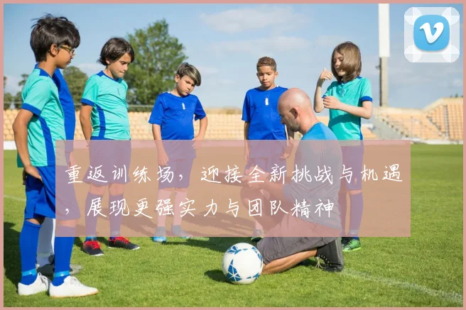 重返训练场，迎接全新挑战与机遇，展现更强实力与团队精神