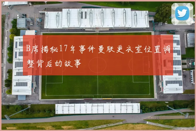 B席揭秘17年事件曼联更衣室位置调整背后的故事