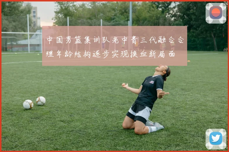 中国男篮集训队老中青三代融合合理年龄结构逐步实现换血新局面