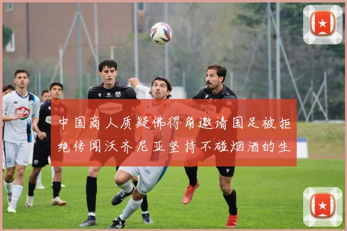 中国商人质疑佛得角邀请国足被拒绝传闻沃齐尼亚坚持不碰烟酒的生活方式