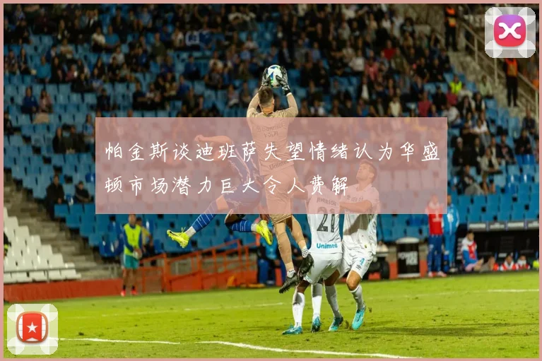 帕金斯谈迪班萨失望情绪认为华盛顿市场潜力巨大令人费解