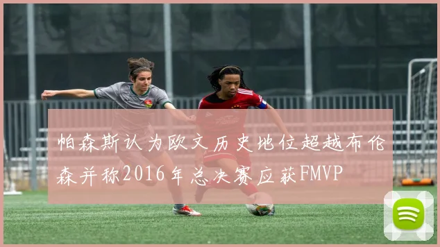 帕森斯认为欧文历史地位超越布伦森并称2016年总决赛应获FMVP