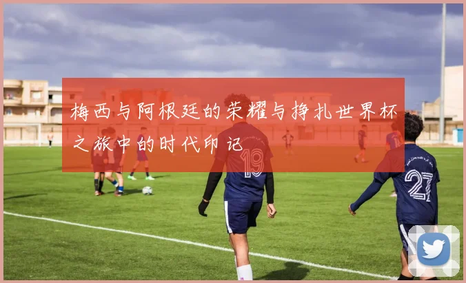 梅西与阿根廷的荣耀与挣扎世界杯之旅中的时代印记