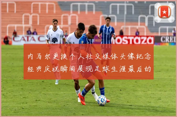 内马尔更换个人社交媒体头像纪念经典庆祝瞬间展现足球生涯最后的辉煌时刻